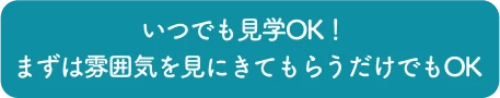 いつでも見学OK！ まずは雰囲気を見にきてもらうだけでもOK